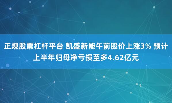 正规股票杠杆平台 凯盛新能午前股价上涨3% 预计上半年归母净亏损至多4.62亿元