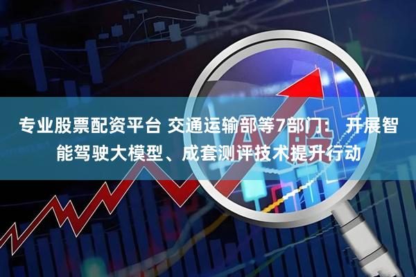 专业股票配资平台 交通运输部等7部门： 开展智能驾驶大模型、成套测评技术提升行动