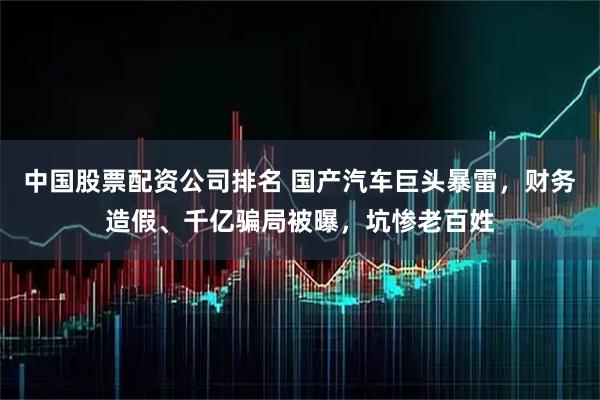 中国股票配资公司排名 国产汽车巨头暴雷，财务造假、千亿骗局被曝，坑惨老百姓