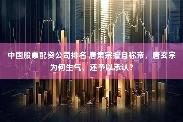 中国股票配资公司排名 唐肃宗擅自称帝，唐玄宗为何生气，还予以承认？