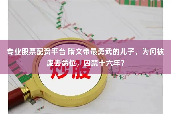 专业股票配资平台 隋文帝最勇武的儿子，为何被废去爵位，囚禁十六年？