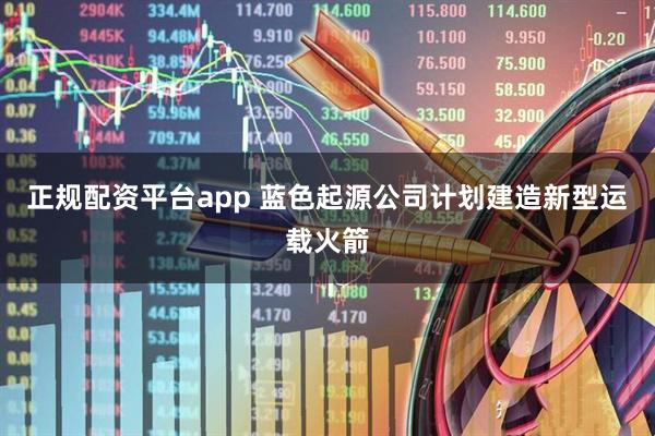 正规配资平台app 蓝色起源公司计划建造新型运载火箭