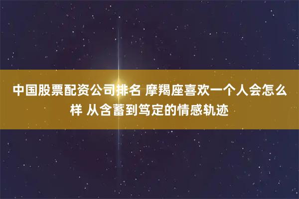 中国股票配资公司排名 摩羯座喜欢一个人会怎么样 从含蓄到笃定的情感轨迹