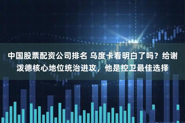 中国股票配资公司排名 乌度卡看明白了吗？给谢泼德核心地位统治进攻，他是控卫最佳选择