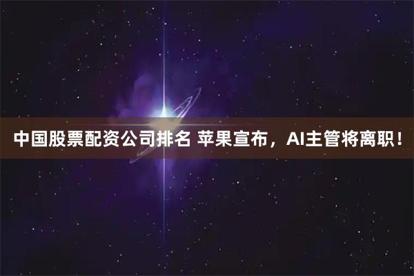 中国股票配资公司排名 苹果宣布，AI主管将离职！