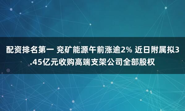 配资排名第一 兖矿能源午前涨逾2% 近日附属拟3.45亿元收购高端支架公司全部股权