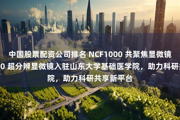 中国股票配资公司排名 NCF1000 共聚焦显微镜与NSR1000 超分辨显微镜入驻山东大学基础医学院，助力科研共享新平台