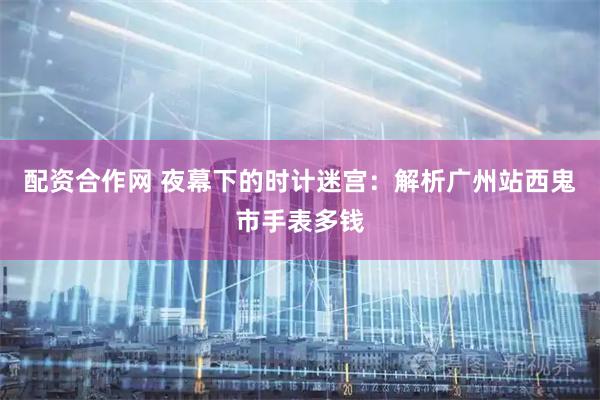 配资合作网 夜幕下的时计迷宫：解析广州站西鬼市手表多钱