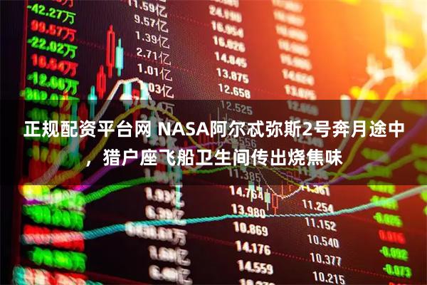 正规配资平台网 NASA阿尔忒弥斯2号奔月途中，猎户座飞船卫生间传出烧焦味